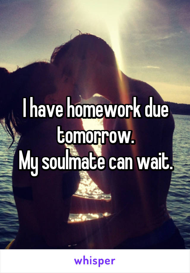 I have homework due tomorrow.
My soulmate can wait.