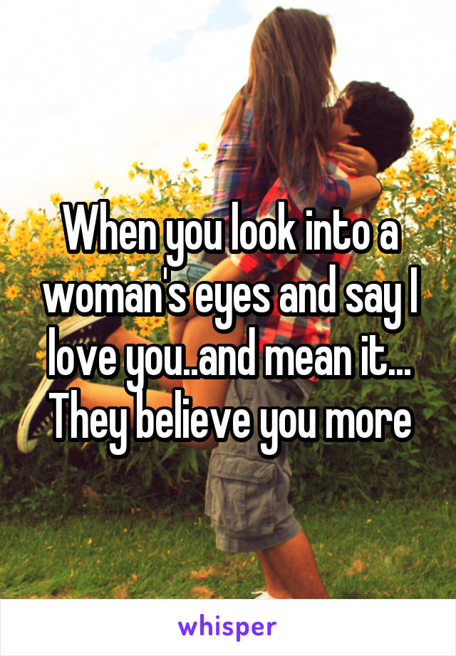 When you look into a woman's eyes and say I love you..and mean it... They believe you more