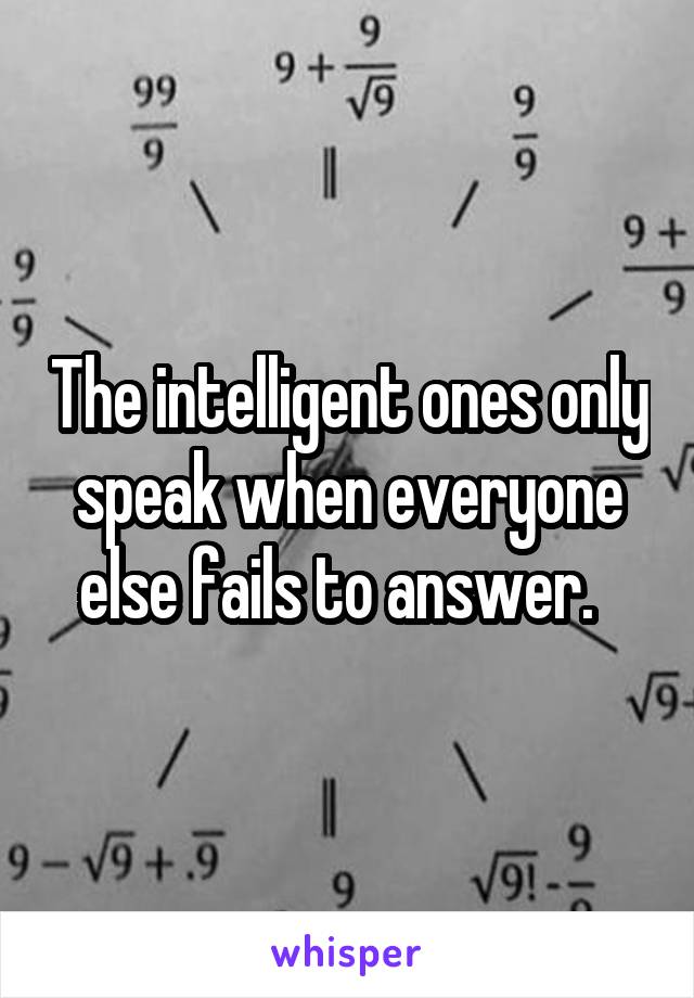 The intelligent ones only speak when everyone else fails to answer.  
