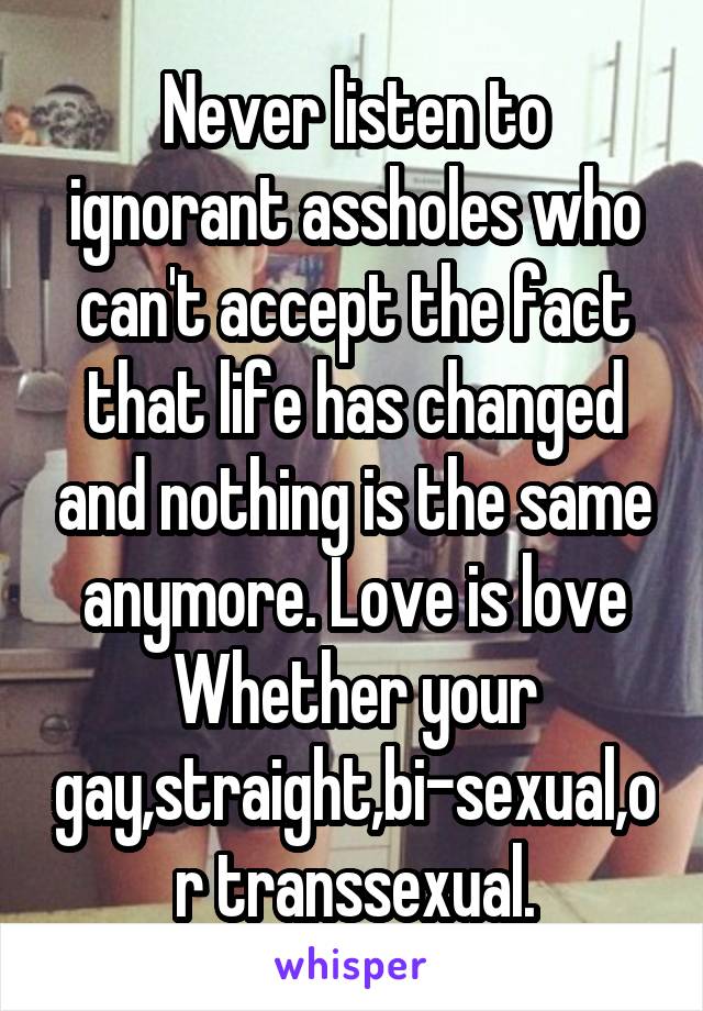 Never listen to ignorant assholes who can't accept the fact that life has changed and nothing is the same anymore. Love is love
Whether your gay,straight,bi-sexual,or transsexual.