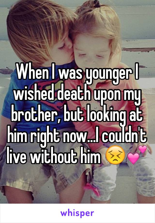 When I was younger I wished death upon my brother, but looking at him right now...I couldn't live without him 😣💕