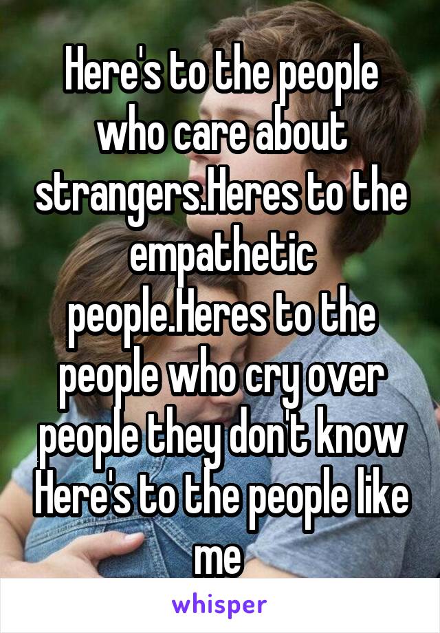 Here's to the people who care about strangers.Heres to the empathetic people.Heres to the people who cry over people they don't know Here's to the people like me 
