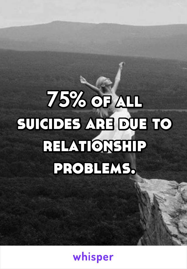 75% of all suicides are due to relationship problems.