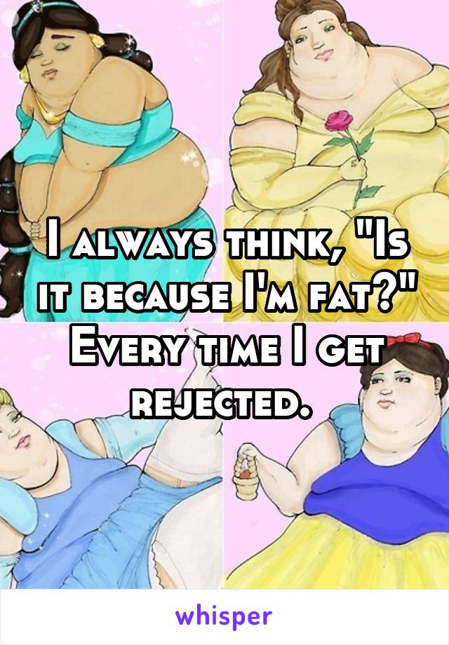 I always think, "Is it because I'm fat?" Every time I get rejected. 