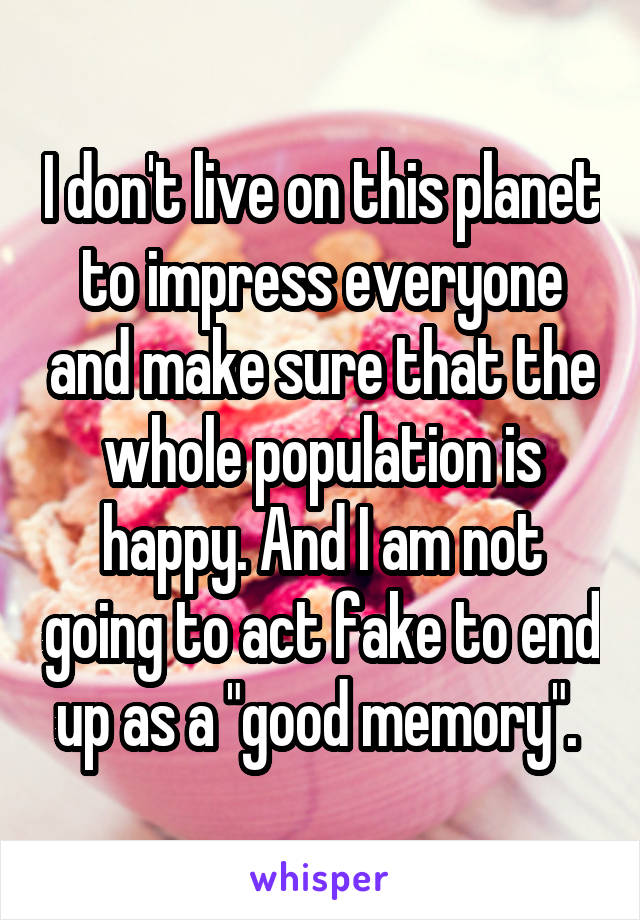 I don't live on this planet to impress everyone and make sure that the whole population is happy. And I am not going to act fake to end up as a "good memory". 