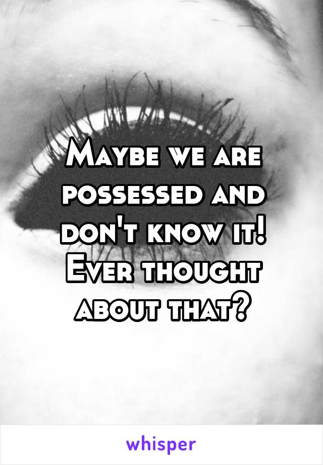 Maybe we are possessed and don't know it! Ever thought about that?