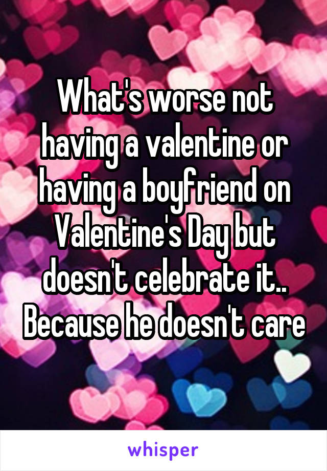 What's worse not having a valentine or having a boyfriend on Valentine's Day but doesn't celebrate it.. Because he doesn't care 