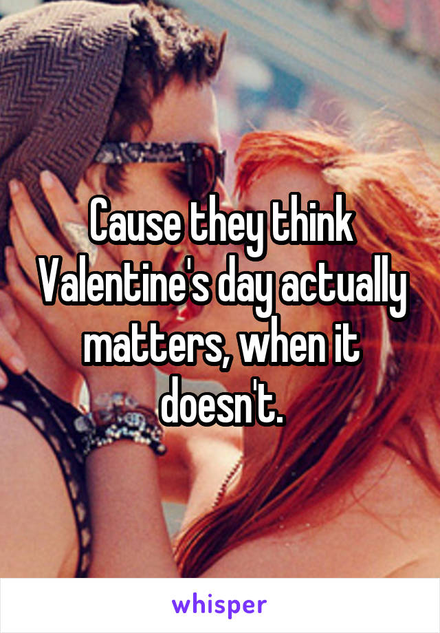 Cause they think Valentine's day actually matters, when it doesn't.