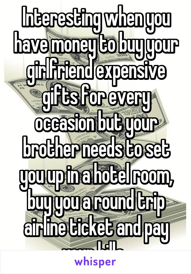 Interesting when you have money to buy your girlfriend expensive gifts for every occasion but your brother needs to set you up in a hotel room, buy you a round trip airline ticket and pay your bills. 