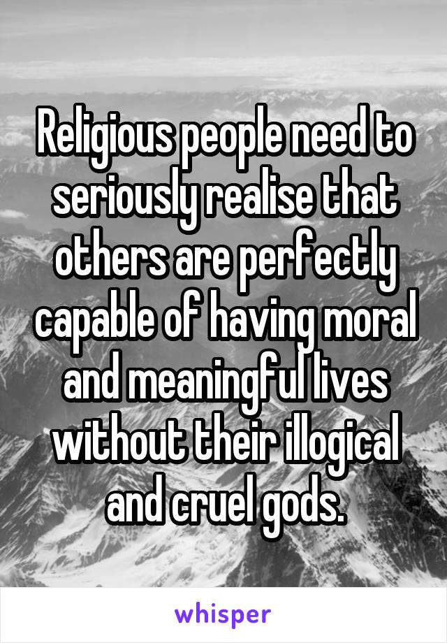 Religious people need to seriously realise that others are perfectly capable of having moral and meaningful lives without their illogical and cruel gods.