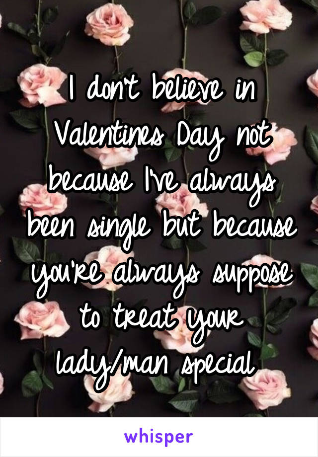 I don't believe in Valentines Day not because I've always been single but because you're always suppose to treat your lady/man special 