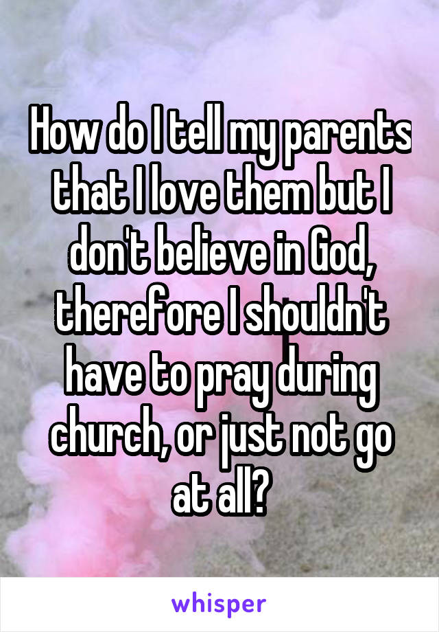 How do I tell my parents that I love them but I don't believe in God, therefore I shouldn't have to pray during church, or just not go at all?
