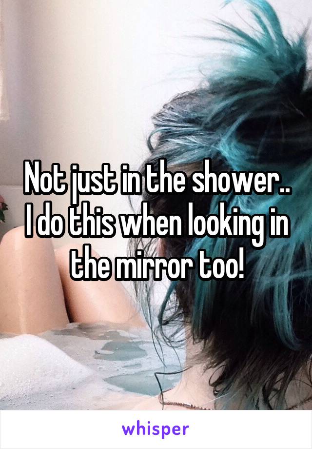 Not just in the shower.. I do this when looking in the mirror too!