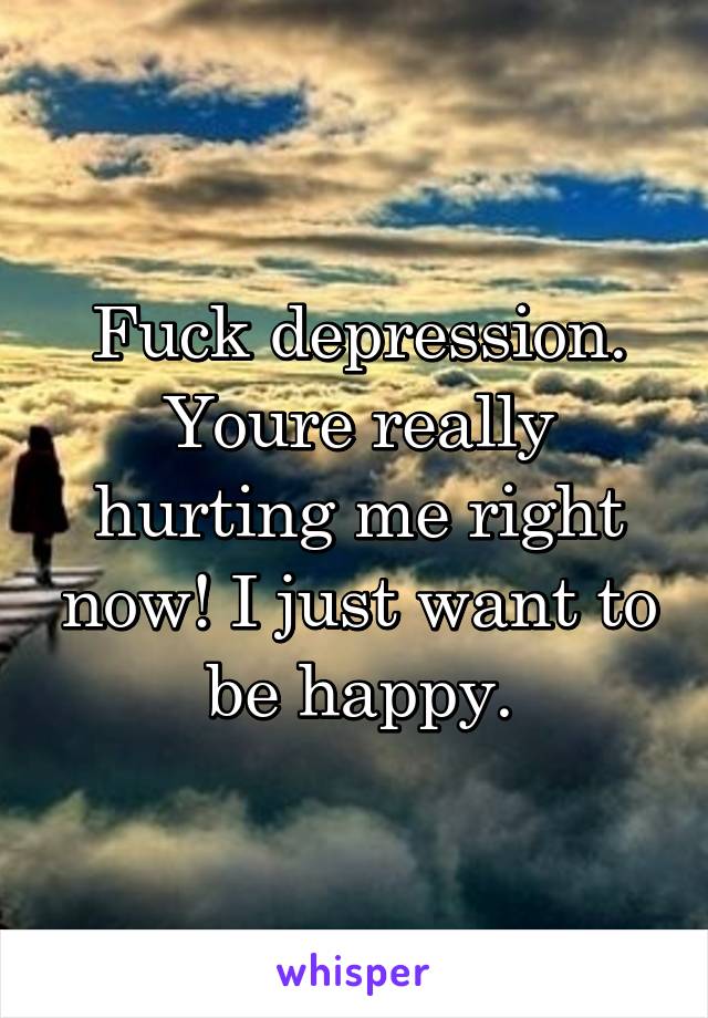 Fuck depression. Youre really hurting me right now! I just want to be happy.