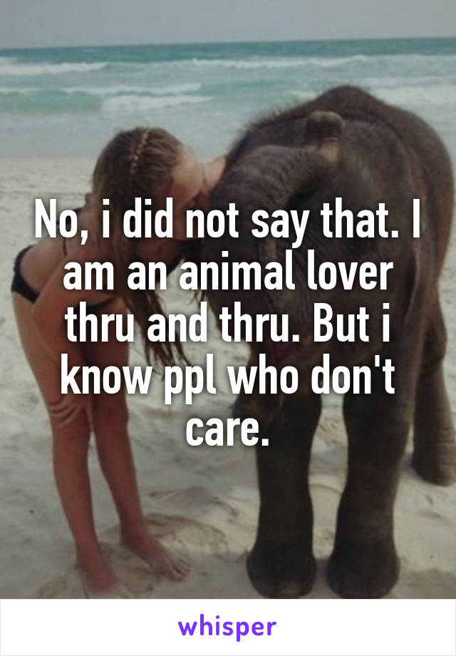 No, i did not say that. I am an animal lover thru and thru. But i know ppl who don't care.