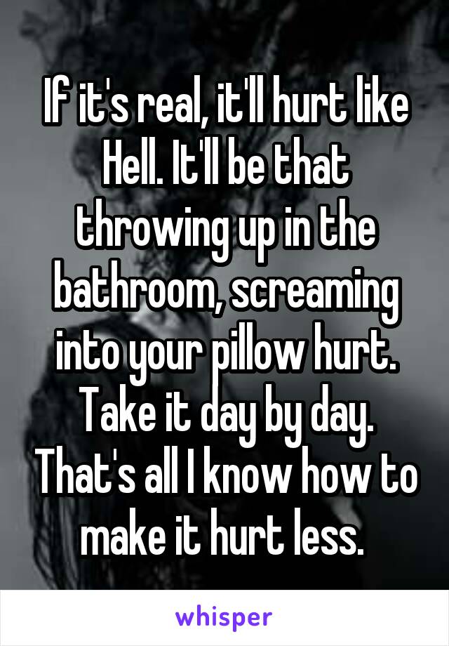 If it's real, it'll hurt like Hell. It'll be that throwing up in the bathroom, screaming into your pillow hurt. Take it day by day. That's all I know how to make it hurt less. 