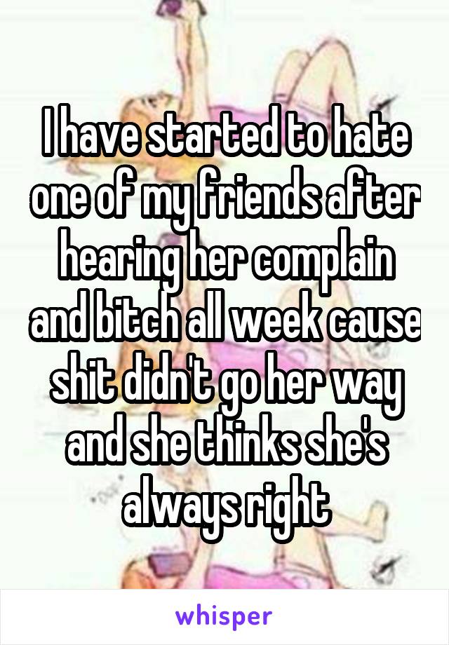 I have started to hate one of my friends after hearing her complain and bitch all week cause shit didn't go her way and she thinks she's always right