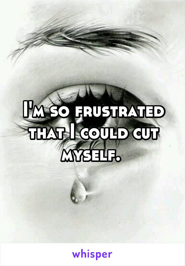 I'm so frustrated that I could cut myself. 