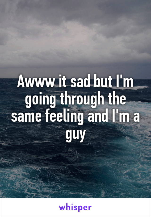 Awww it sad but I'm going through the same feeling and I'm a guy