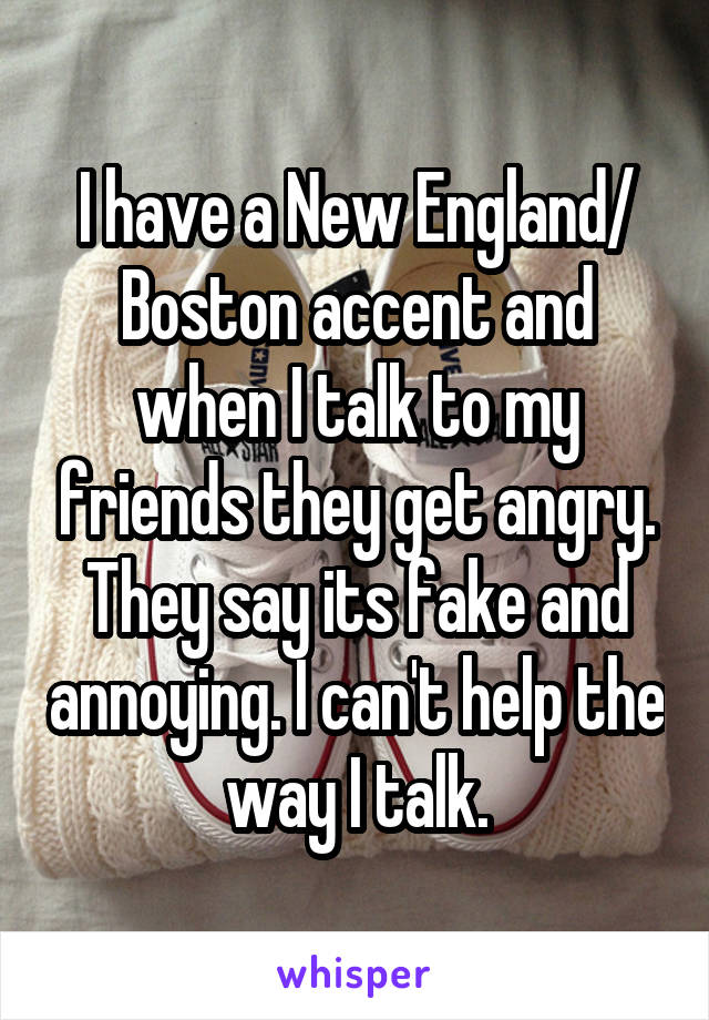 I have a New England/ Boston accent and when I talk to my friends they get angry. They say its fake and annoying. I can't help the way I talk.