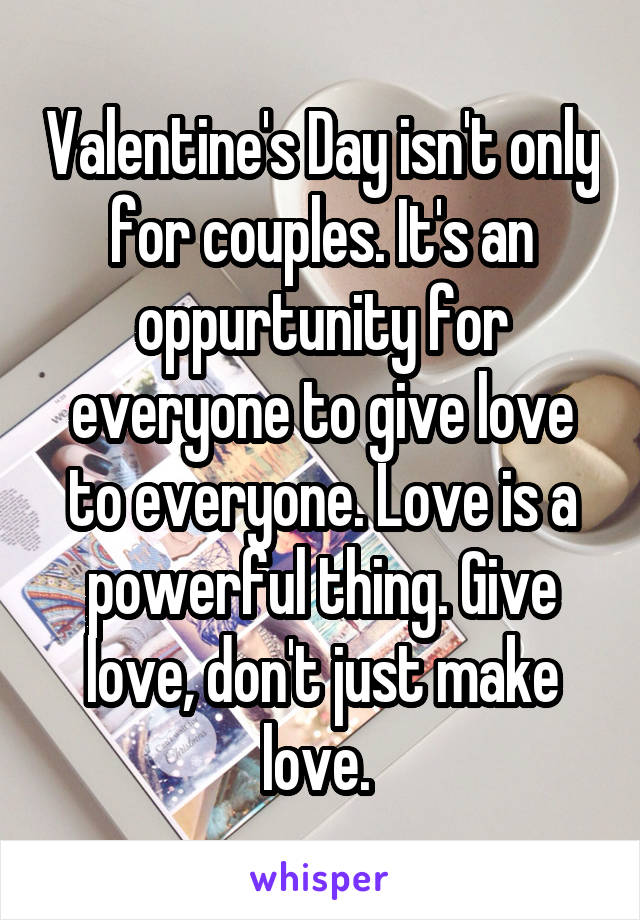 Valentine's Day isn't only for couples. It's an oppurtunity for everyone to give love to everyone. Love is a powerful thing. Give love, don't just make love. 