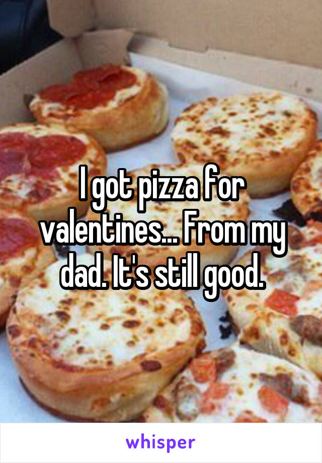 I got pizza for valentines... From my dad. It's still good.