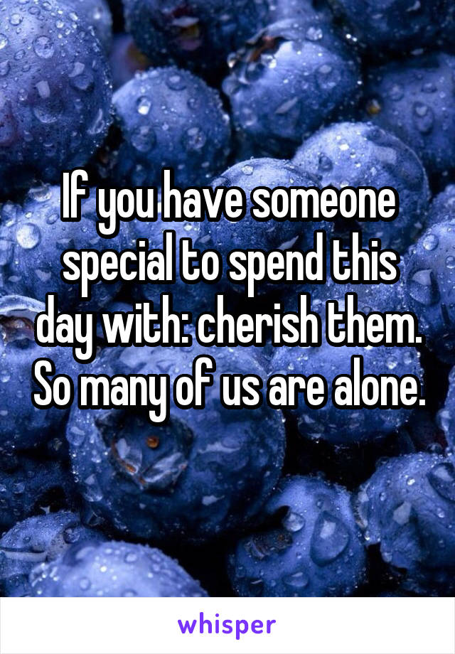 If you have someone special to spend this day with: cherish them. So many of us are alone. 