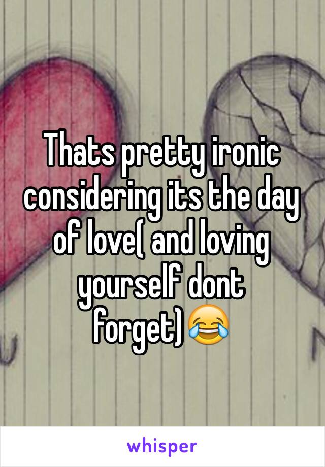 Thats pretty ironic considering its the day of love( and loving yourself dont forget)😂