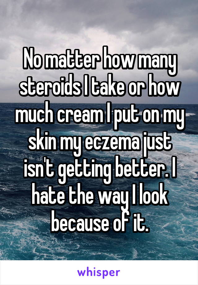 No matter how many steroids I take or how much cream I put on my skin my eczema just isn't getting better. I hate the way I look because of it.