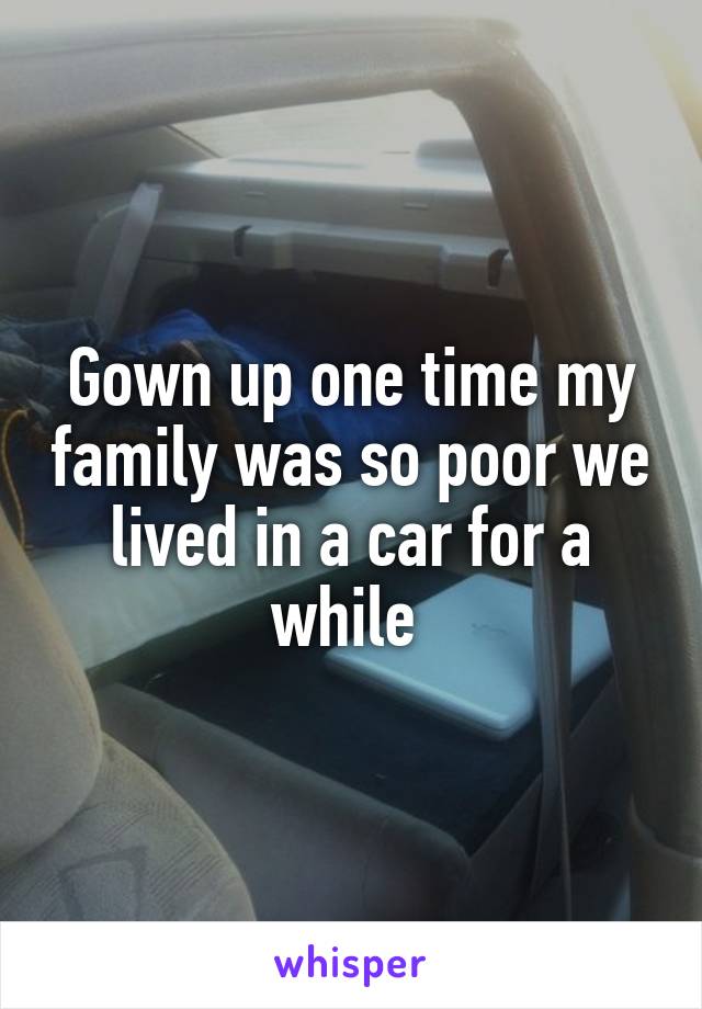 Gown up one time my family was so poor we lived in a car for a while 