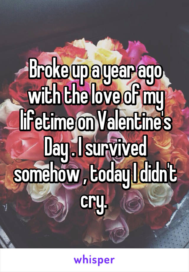 Broke up a year ago with the love of my lifetime on Valentine's Day . I survived somehow , today I didn't cry. 