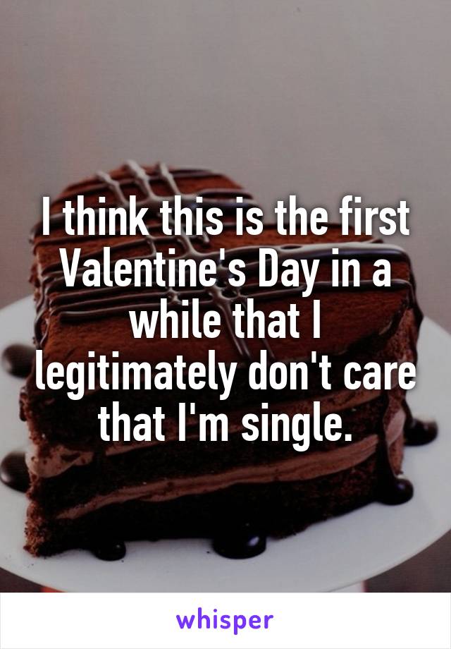 I think this is the first Valentine's Day in a while that I legitimately don't care that I'm single.