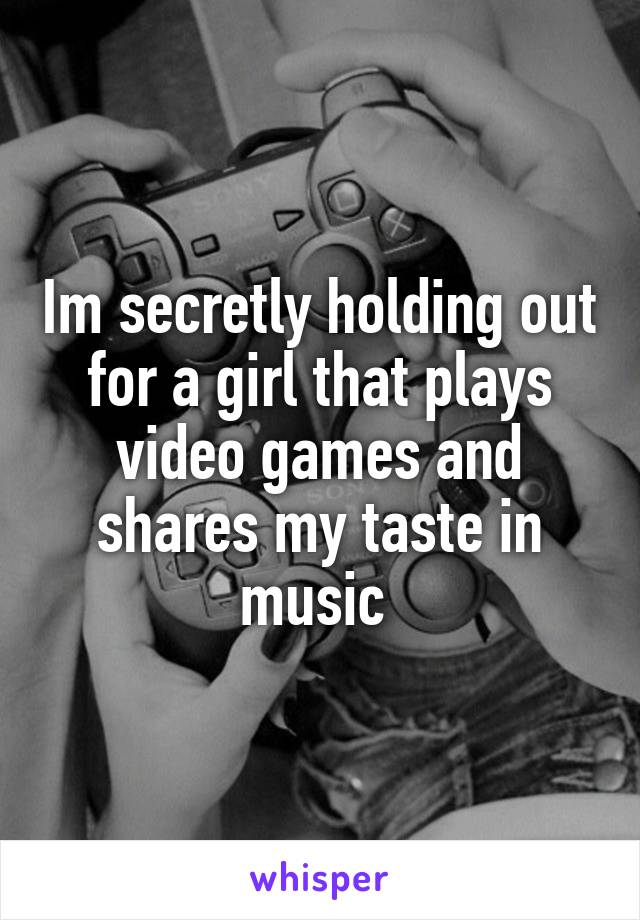 Im secretly holding out for a girl that plays video games and shares my taste in music 