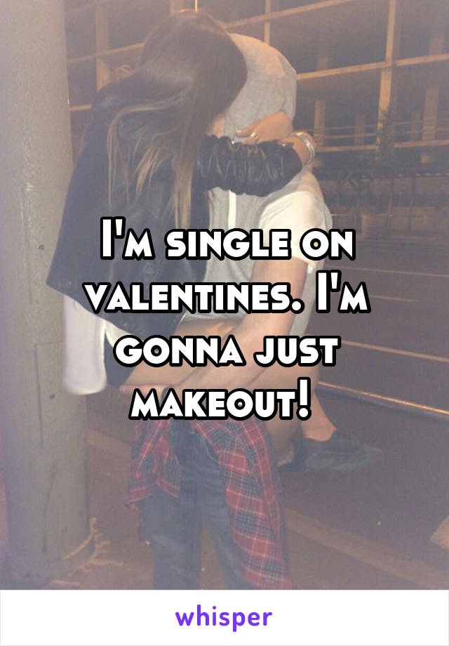 I'm single on valentines. I'm gonna just makeout! 