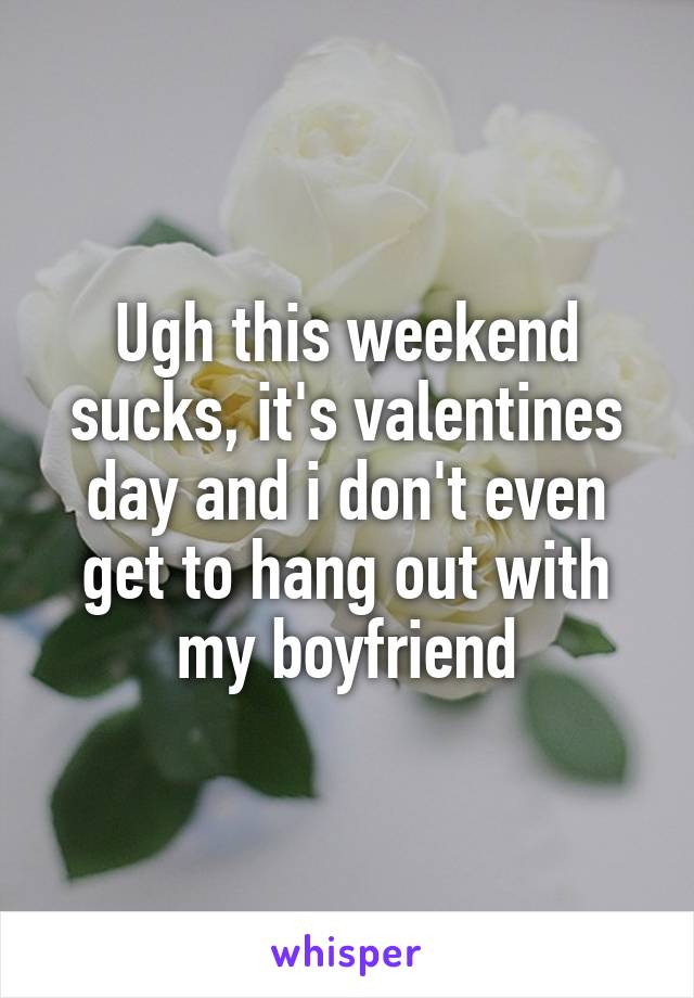 Ugh this weekend sucks, it's valentines day and i don't even get to hang out with my boyfriend