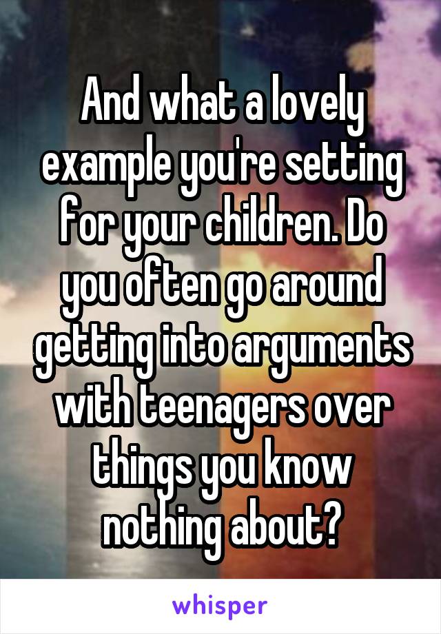 And what a lovely example you're setting for your children. Do you often go around getting into arguments with teenagers over things you know nothing about?