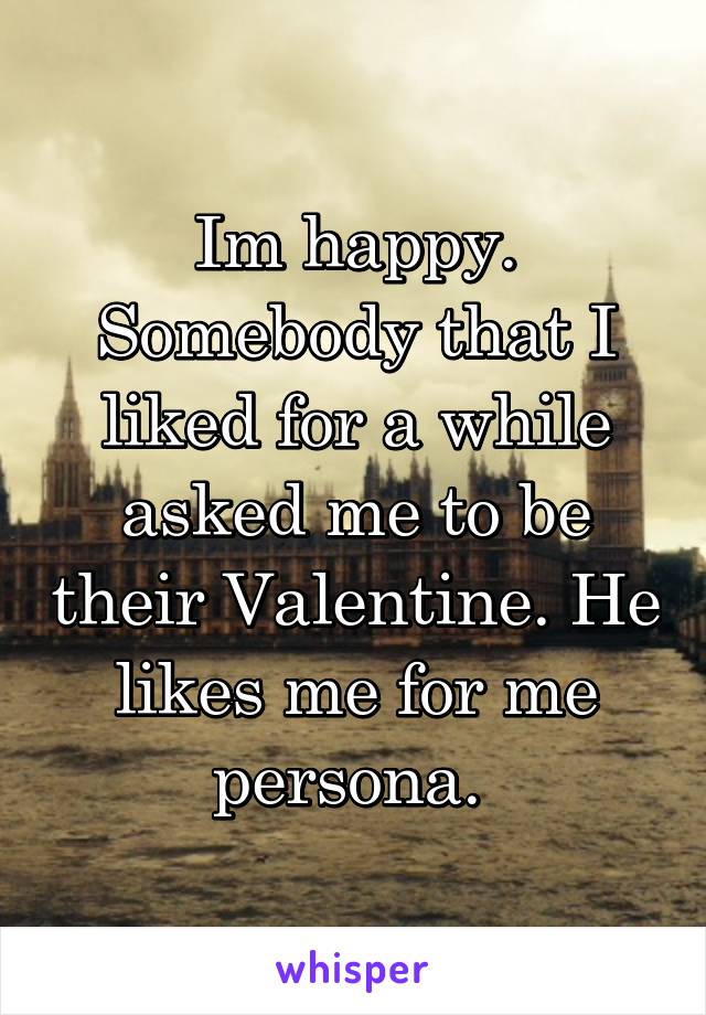 Im happy. Somebody that I liked for a while asked me to be their Valentine. He likes me for me persona. 