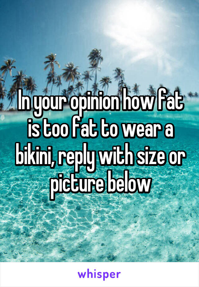 In your opinion how fat is too fat to wear a bikini, reply with size or picture below