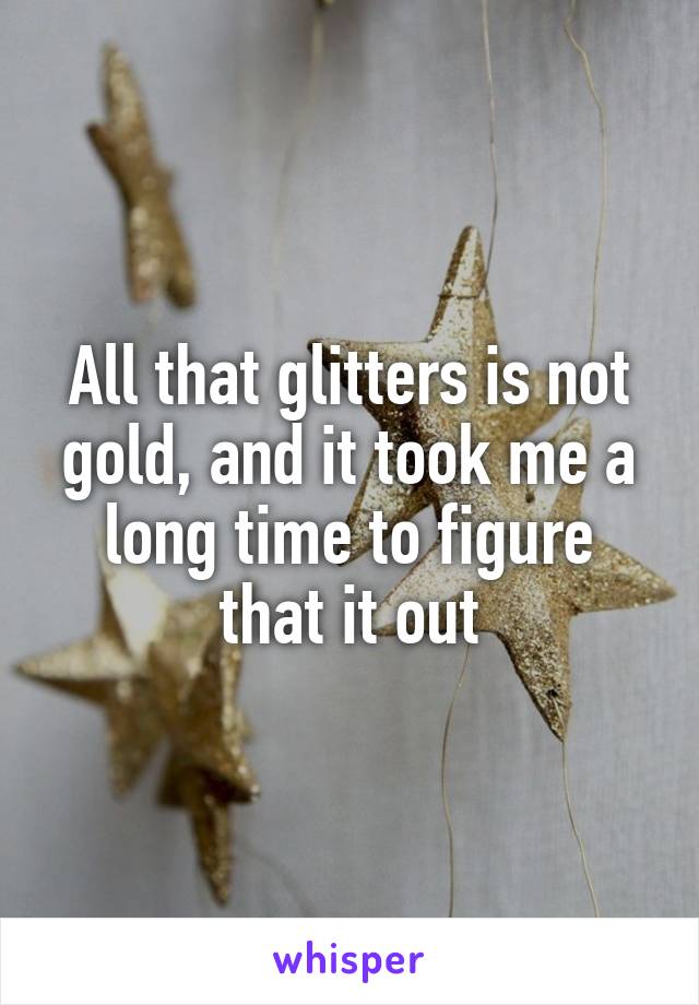 All that glitters is not gold, and it took me a long time to figure that it out