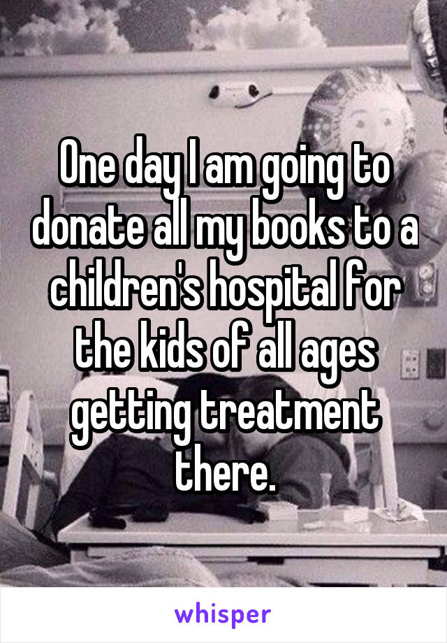 One day I am going to donate all my books to a children's hospital for the kids of all ages getting treatment there.