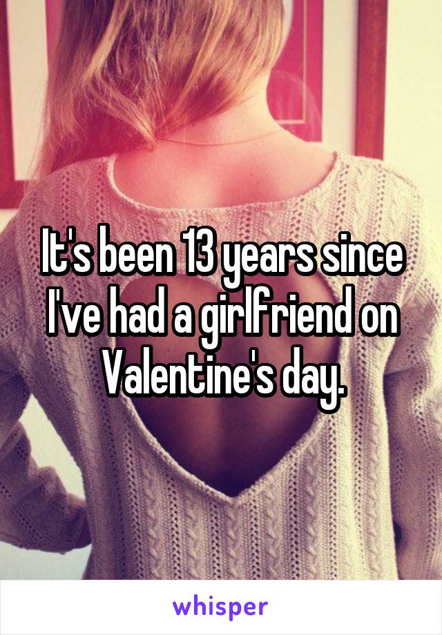 It's been 13 years since I've had a girlfriend on Valentine's day.
