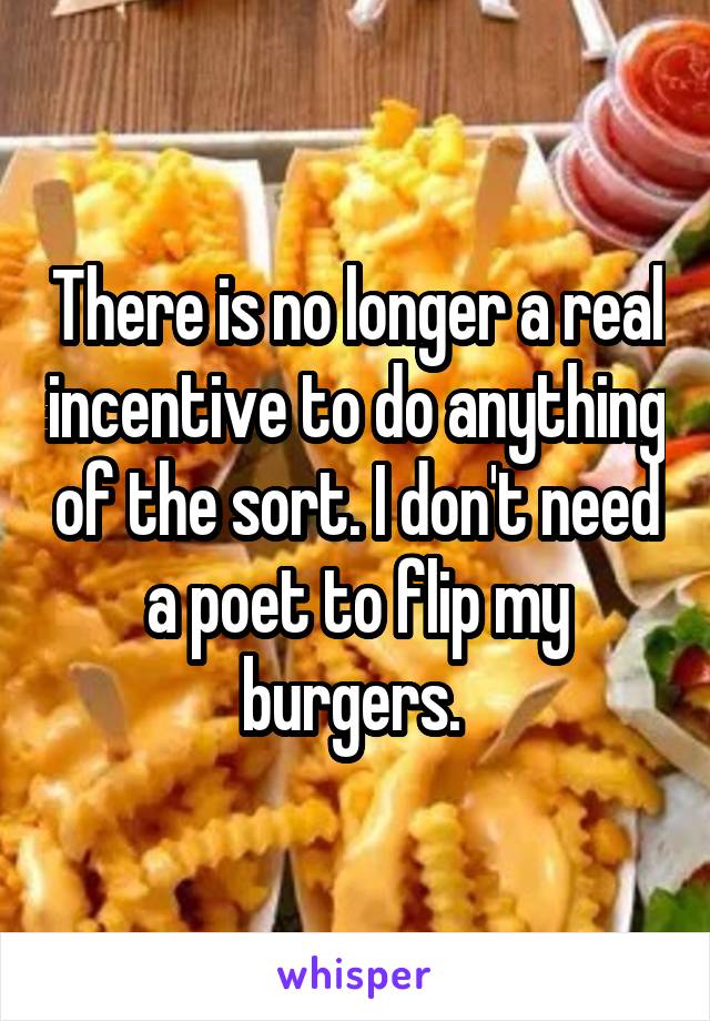There is no longer a real incentive to do anything of the sort. I don't need a poet to flip my burgers. 
