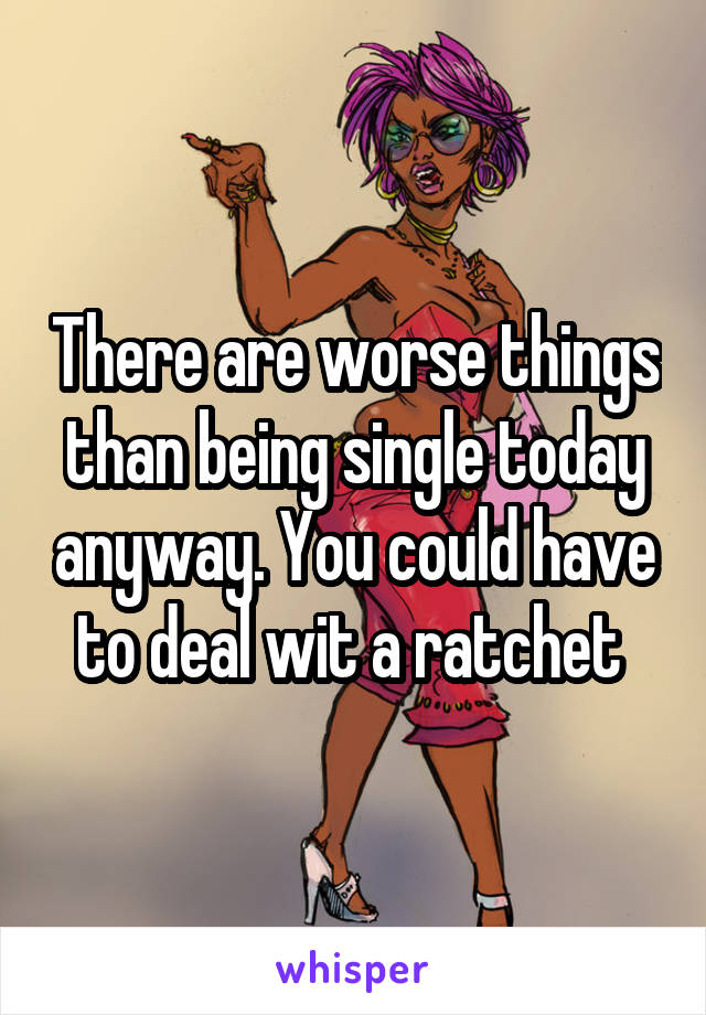 There are worse things than being single today anyway. You could have to deal wit a ratchet 