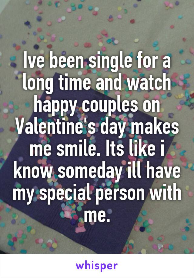 Ive been single for a long time and watch happy couples on Valentine's day makes me smile. Its like i know someday ill have my special person with me.