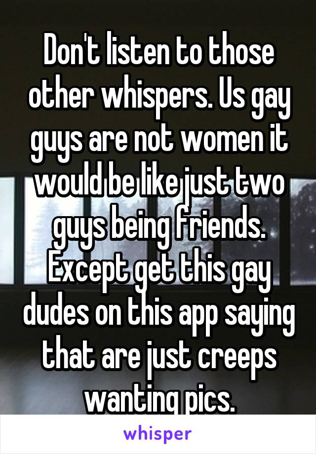 Don't listen to those other whispers. Us gay guys are not women it would be like just two guys being friends. Except get this gay dudes on this app saying that are just creeps wanting pics.