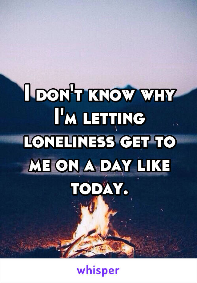 I don't know why I'm letting loneliness get to me on a day like today.