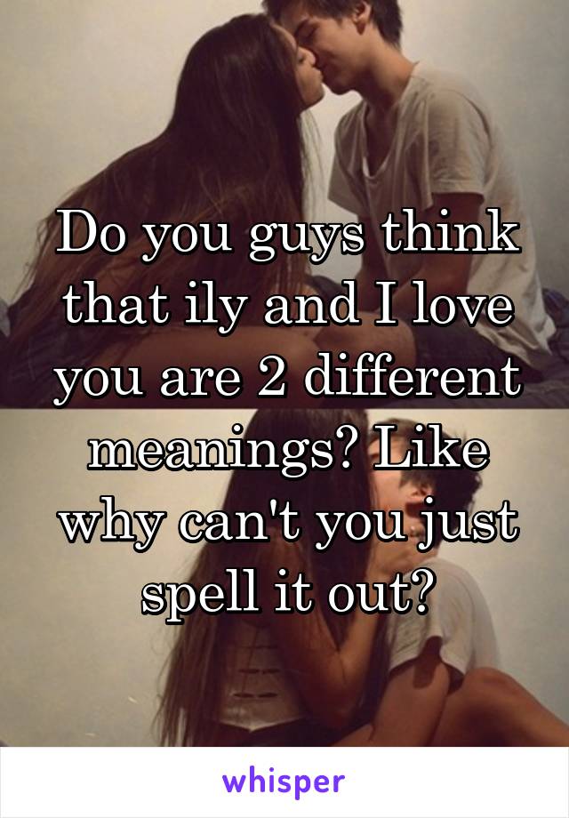 Do you guys think that ily and I love you are 2 different meanings? Like why can't you just spell it out?