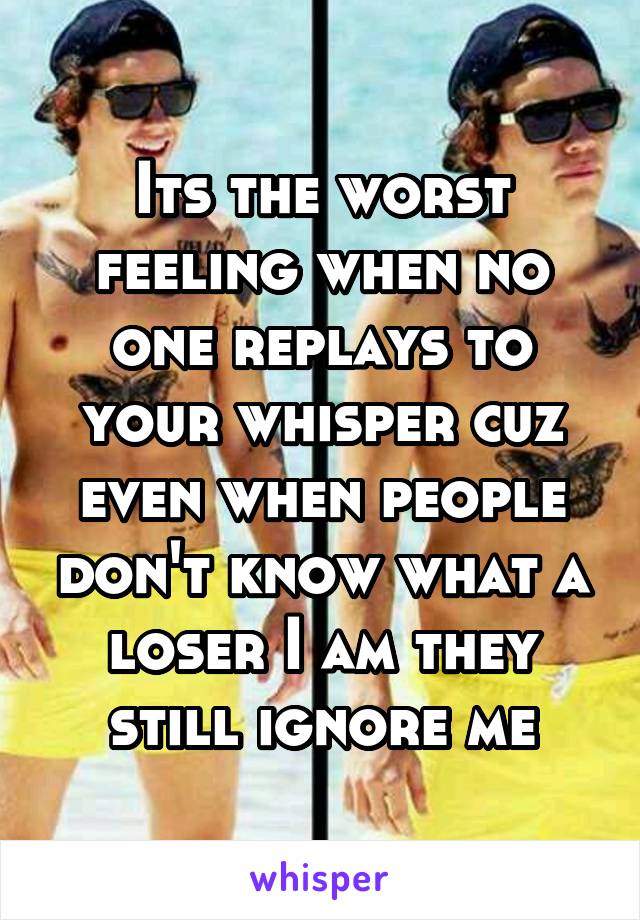 Its the worst feeling when no one replays to your whisper cuz even when people don't know what a loser I am they still ignore me