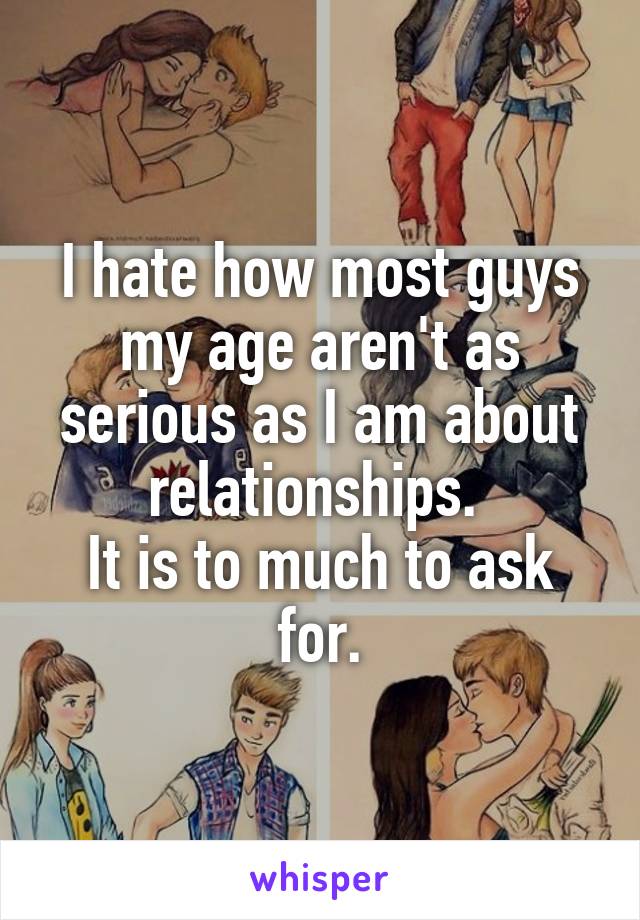 I hate how most guys my age aren't as serious as I am about relationships. 
It is to much to ask for.
