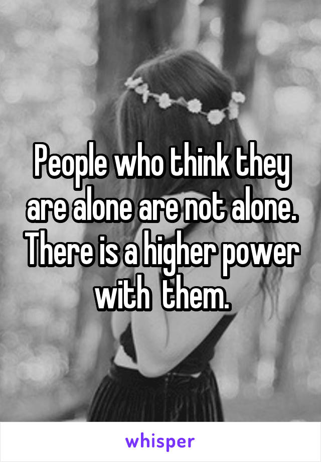 People who think they are alone are not alone. There is a higher power with  them.